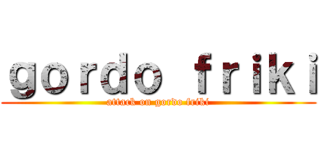 ｇｏｒｄｏ ｆｒｉｋｉ (attack on gordo friki)