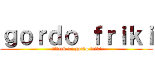 ｇｏｒｄｏ ｆｒｉｋｉ (attack on gordo friki)
