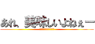 あれ、美味しいよねぇー (うまーーーーーーーーーい)