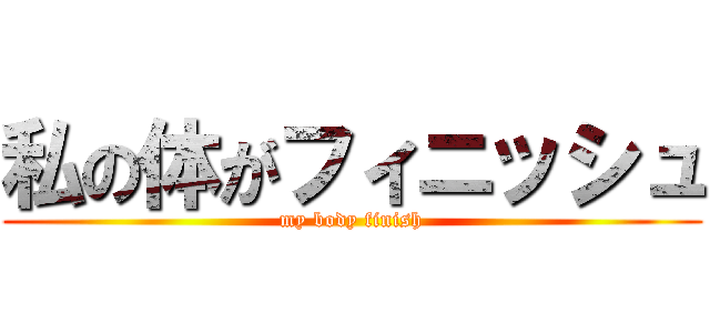 私の体がフィニッシュ (my body finish)