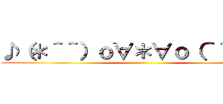 ♪（＊＾＾）ｏ∀＊∀ｏ（＾＾＊）♪ ()