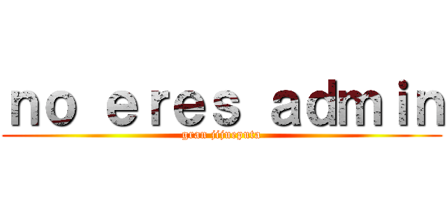 ｎｏ ｅｒｅｓ ａｄｍｉｎ (gran jijueputa)