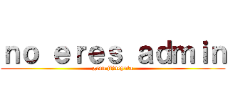 ｎｏ ｅｒｅｓ ａｄｍｉｎ (gran jijueputa)