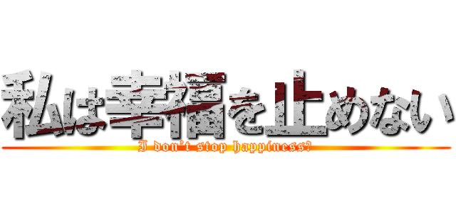 私は幸福を止めない (I don’t stop happiness．)