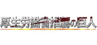 厚生労働省推薦の巨人 (koserodoshosuisen no kyojin)