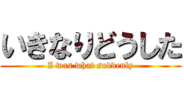 いきなりどうした (I was what suddenly)