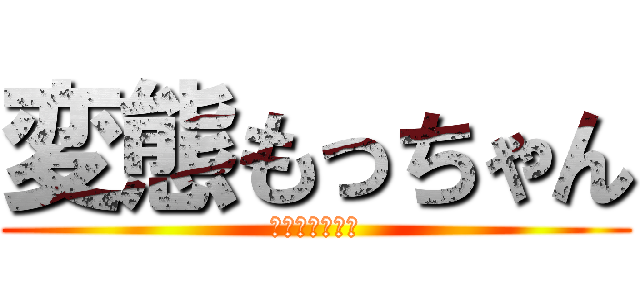変態もっちゃん (変態の最終形態)