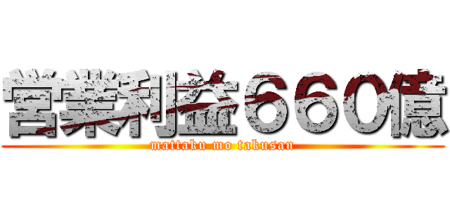 営業利益６６０億 (mattaku mo takusan)