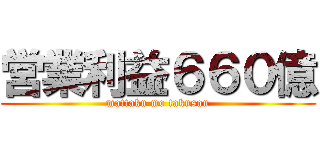 営業利益６６０億 (mattaku mo takusan)