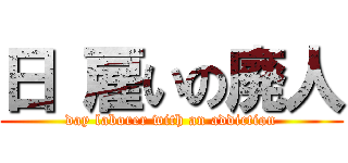 日 雇いの廃人 (day laborer with an addiction)