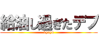 給油し過ぎたデブ (kyuyu)