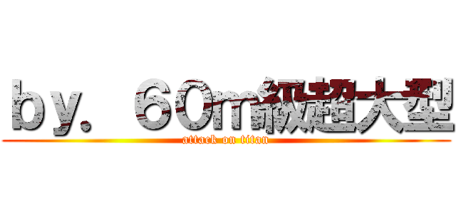 ｂｙ．６０ｍ級超大型 (attack on titan)