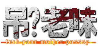 吊你老味 (fuck your mother pusssy)
