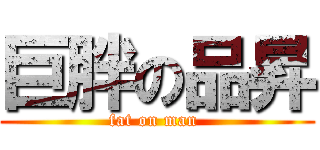 巨胖の品昇 (fat on man )