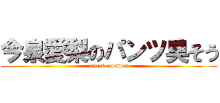 今泉愛梨のパンツ臭そう (attack on titan)