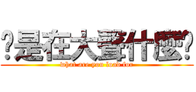 你是在大聲什麼啦 (what are you load for)