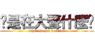 你是在大聲什麼啦 (what are you load for)