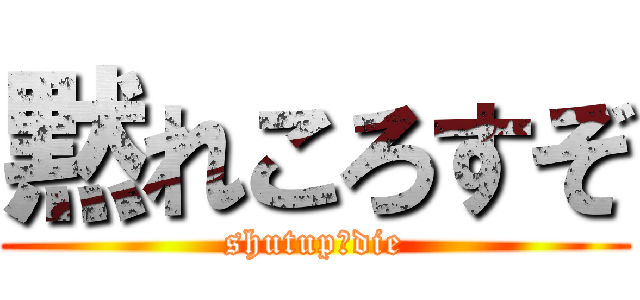 黙れころすぞ (shutup　die)