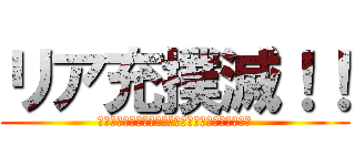 リア充撲滅！！ (リア充なんてくそくらいや！撲滅を全力で唱えようか)