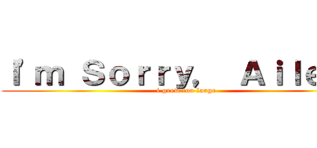 Ｉ'ｍ Ｓｏｒｒｙ， Ａｉｌｅｅｎ (i grew too large)