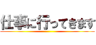 仕事に行ってきます ()