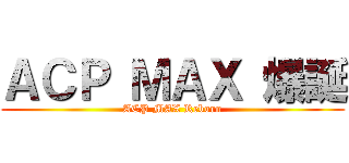 ＡＣＰ ＭＡＸ 爆誕 (ACP MAX Reborn)
