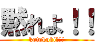 黙れよ！！ (kotobuki、黙れ)