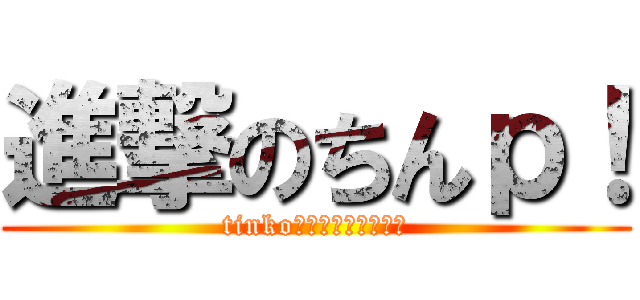 進撃のちんｐ！ (tinkoを目指して突き進め)