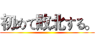 初めて敗北する。 ()