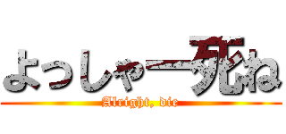 よっしゃー死ね (Alright, die)