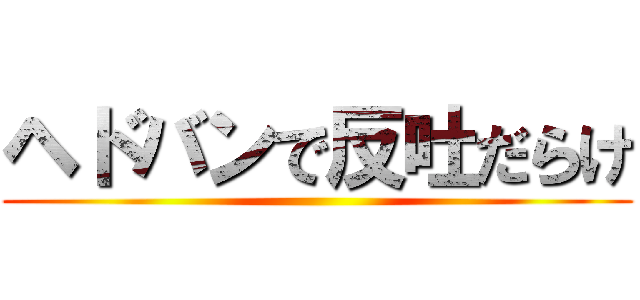 ヘドバンで反吐だらけ ()