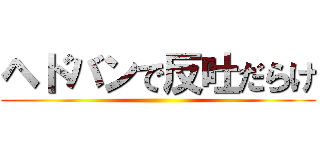 ヘドバンで反吐だらけ ()
