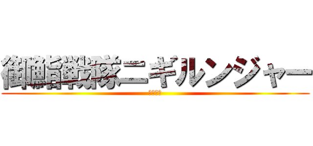 御鮨戦隊ニギルンジャー (にぎにぎ)