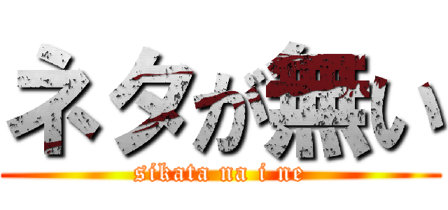 ネタが無い (sikata na i ne)