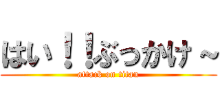 はい！！ぶっかけ～ (attack on titan)