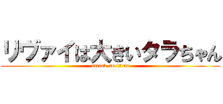 リヴァイは大きいタラちゃん (attack on titan)