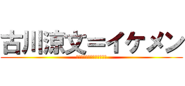 古川涼文＝イケメン (とかそんなわけねーじゃーん)