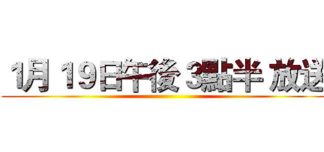 １月１９日午後３點半 放送 ()