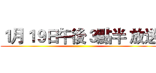 １月１９日午後３點半 放送 ()