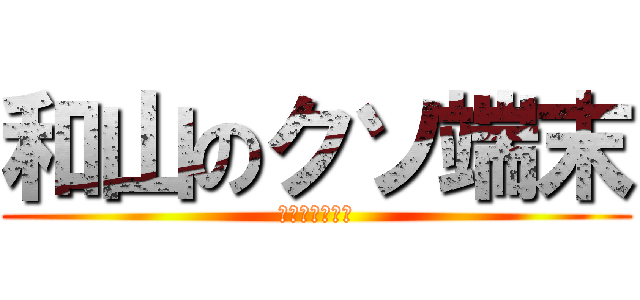 和山のクソ端末 (クソ和山の端末)