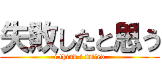 失敗したと思う (i think i failed)