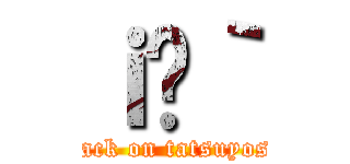 ｉ̗｀ (attack on tatsuyoshi)