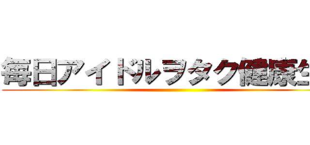 毎日アイドルヲタク健康生活 ()