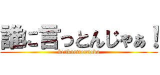 誰に言っとんじゃぁ！ (kenkauttonnoka)