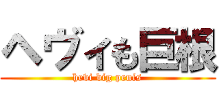 ヘヴィも巨根 (hevi big penis)
