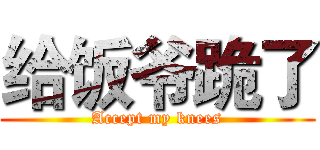 给饭爷跪了 (Accept my knees)