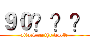 ９０？？？ (attack on the world)