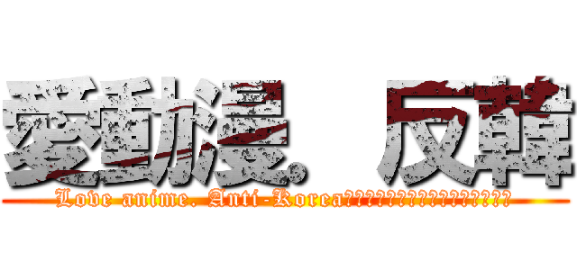 愛動漫．反韓 (Love anime. Anti-Koreaアニメが大好きです。アンチコリア)