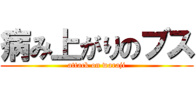 病み上がりのブス (attack on waraji)