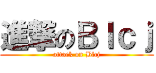 進撃のＢｌｃｊ (attack on Blcj)